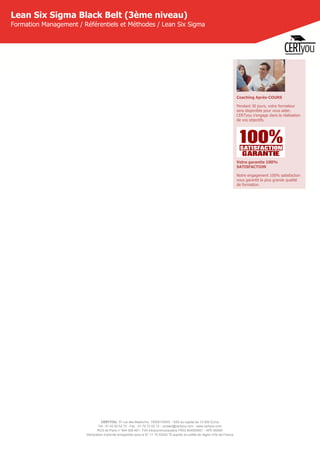 CERTYOU, 37 rue des Mathurins, 75008 PARIS - SAS au capital de 10 000 Euros
Tél : 01 42 93 52 72 - Fax : 01 70 72 02 72 - contact@certyou.com - www.certyou.com
RCS de Paris n° 804 509 461- TVA intracommunautaire FR03 804509461 - APE 8559A
Déclaration d’activité enregistrée sous le N° 11 75 52524 75 auprès du préfet de région d’Ile-de-France
Lean Six Sigma Black Belt (3ème niveau)
Formation Management / Référentiels et Méthodes / Lean Six Sigma
Coaching Après-COURS
Pendant 30 jours, votre formateur
sera disponible pour vous aider.
CERTyou s'engage dans la réalisation
de vos objectifs.
Votre garantie 100%
SATISFACTION
Notre engagement 100% satisfaction
vous garantit la plus grande qualité
de formation.
 