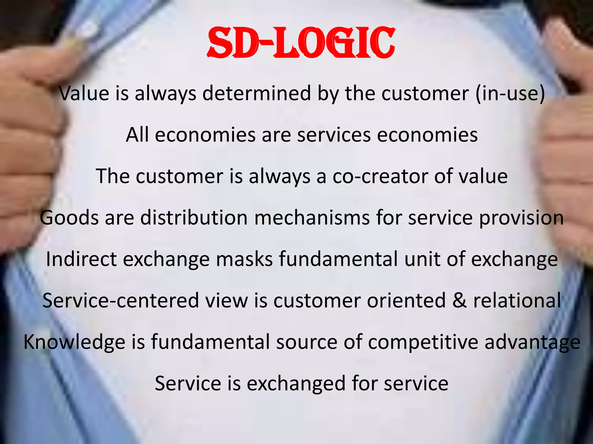 SD-Logic
   Value is always determined by the customer (in-use)
          All economies are services economies
       The customer is always a co-creator of value
 Goods are distribution mechanisms for service provision
  Indirect exchange masks fundamental unit of exchange
 Service-centered view is customer oriented & relational
Knowledge is fundamental source of competitive advantage
             Service is exchanged for service
 