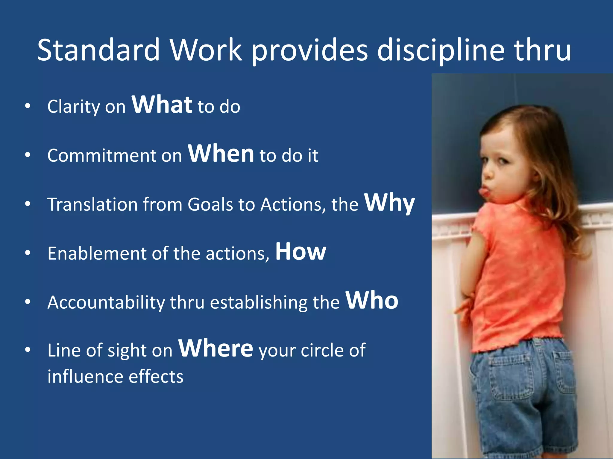 Standard Work provides discipline thru
• Clarity on What to do

• Commitment on When to do it

• Translation from Goals to Actions, the Why

• Enablement of the actions, How

• Accountability thru establishing the Who

• Line of sight on Where your circle of
  influence effects
 