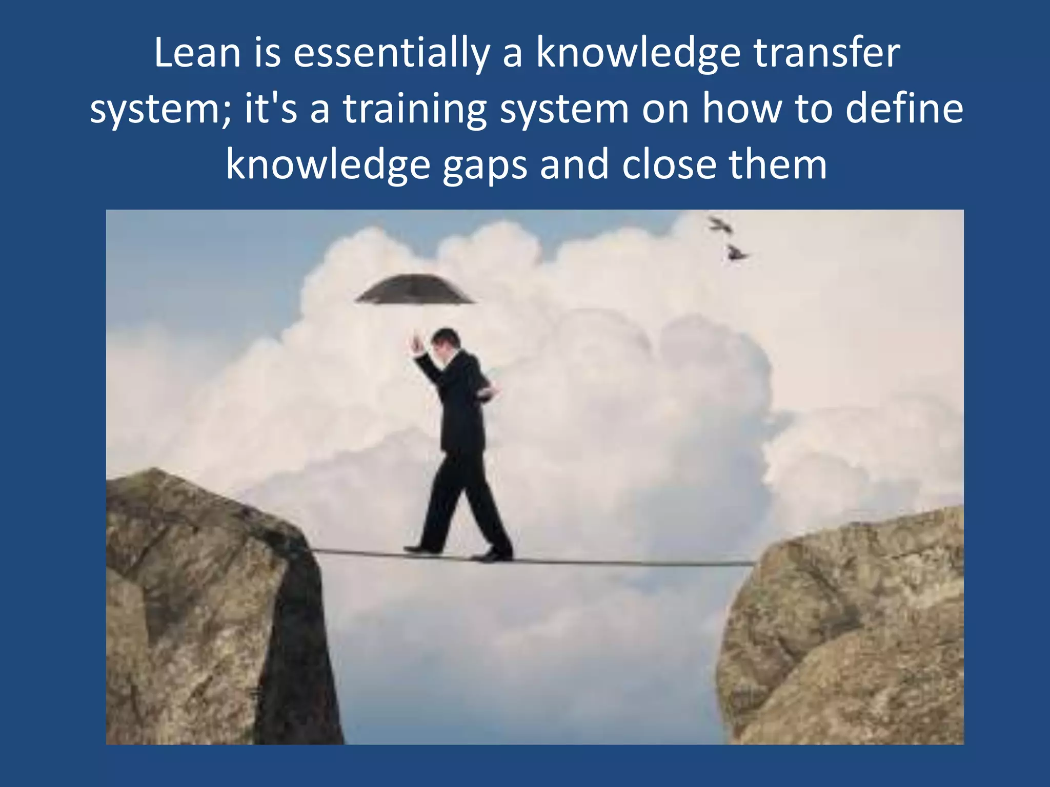 Lean is essentially a knowledge transfer
system; it's a training system on how to define
       knowledge gaps and close them
 