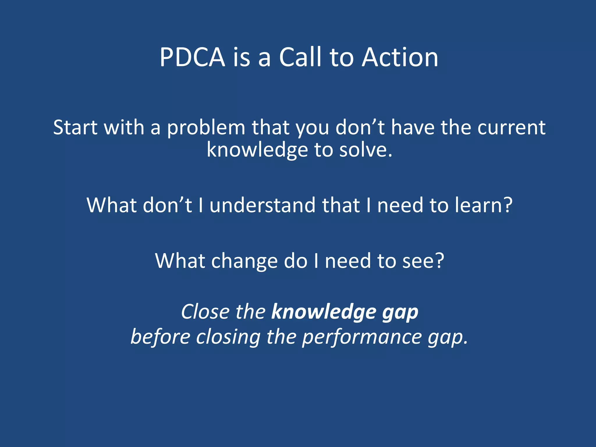 PDCA is a Call to Action

Start with a problem that you don’t have the current
                 knowledge to solve.

   What don’t I understand that I need to learn?

          What change do I need to see?

             Close the knowledge gap
        before closing the performance gap.
 