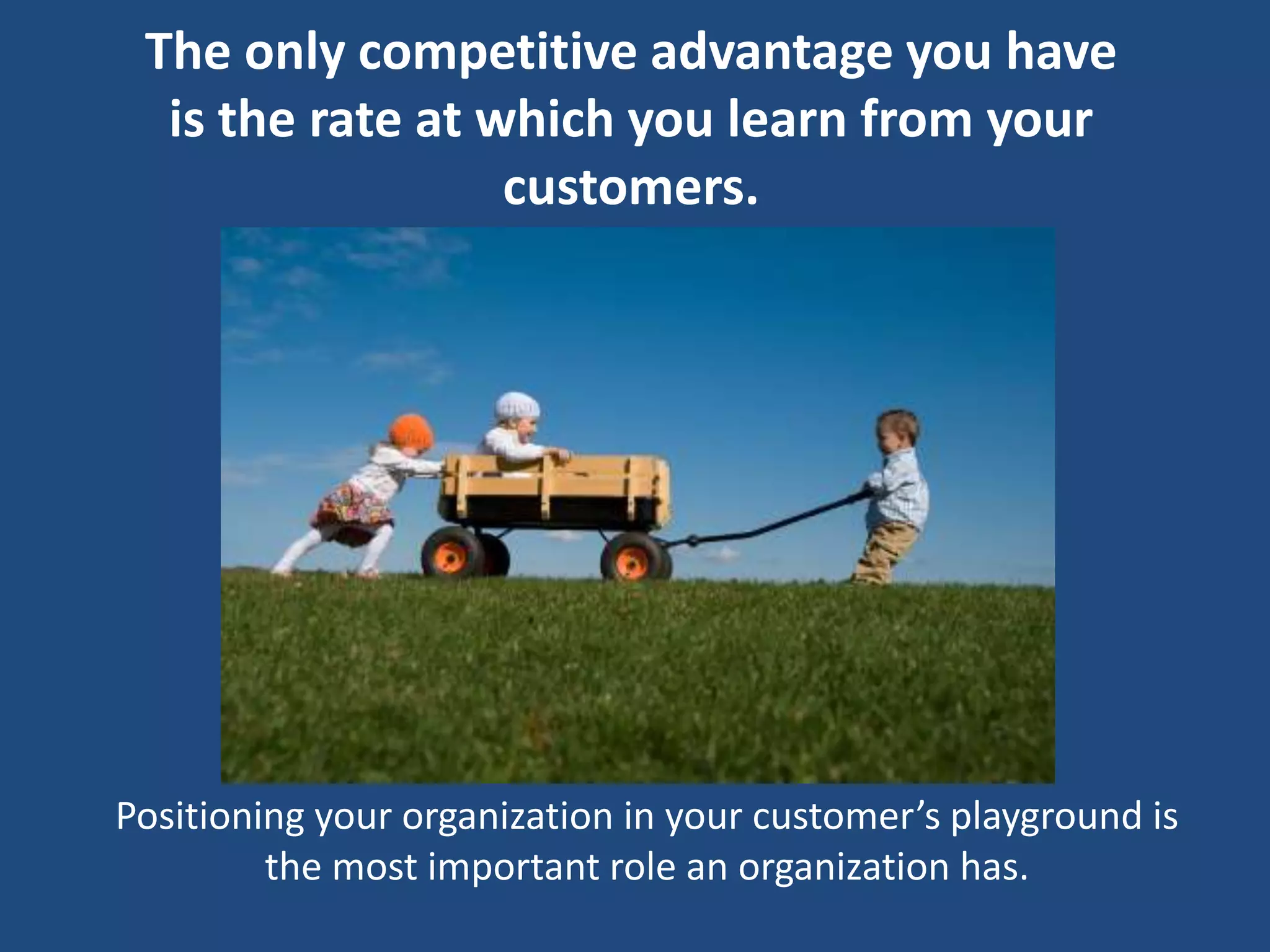 The only competitive advantage you have
  is the rate at which you learn from your
                  customers.




Positioning your organization in your customer’s playground is
         the most important role an organization has.
 