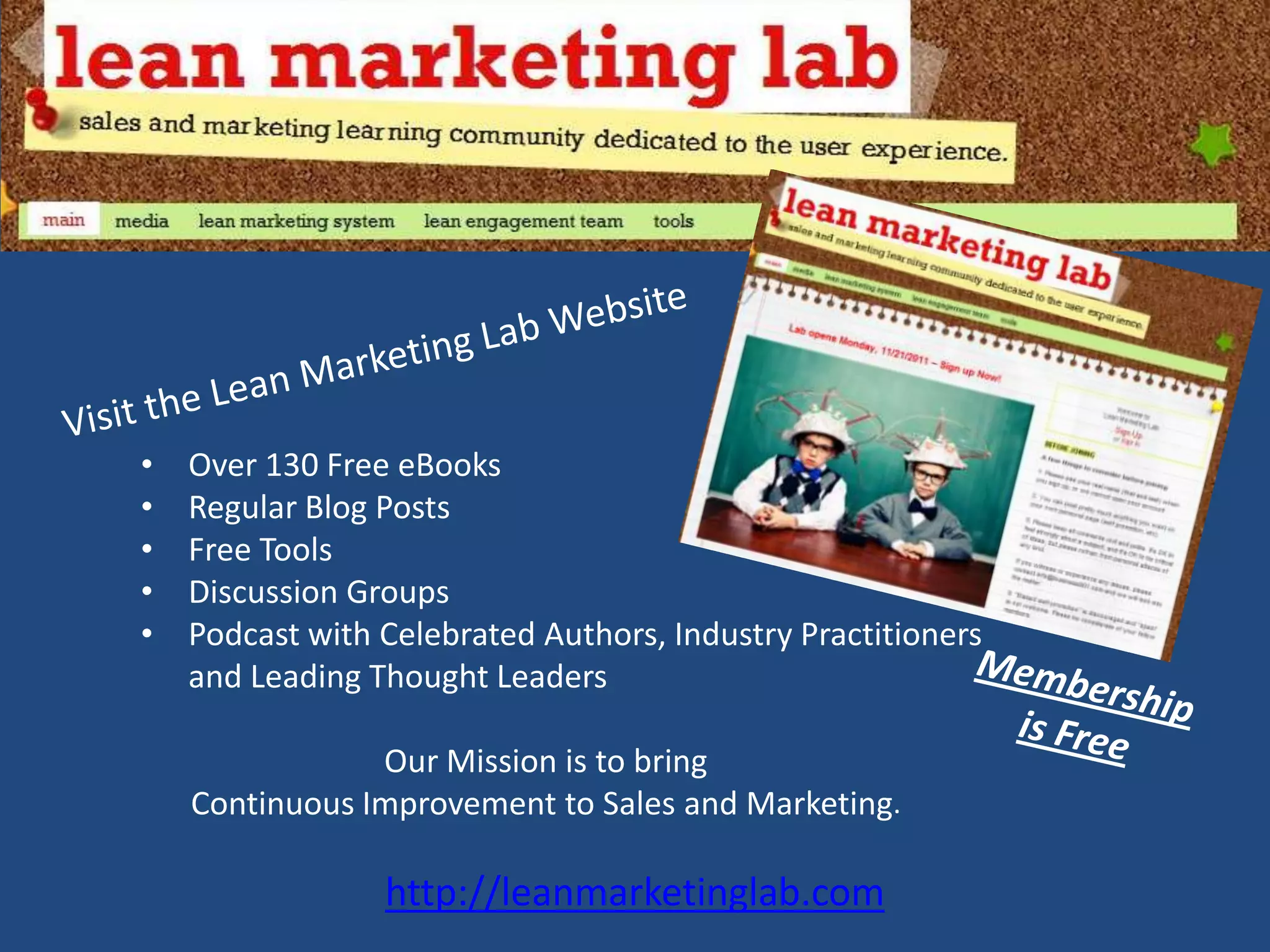 •   Over 130 Free eBooks
•   Regular Blog Posts
•   Free Tools
•   Discussion Groups
•   Podcast with Celebrated Authors, Industry Practitioners
    and Leading Thought Leaders

                Our Mission is to bring
    Continuous Improvement to Sales and Marketing.

                 http://leanmarketinglab.com
 
