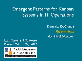 Emergent Patterns for Kanban
         Systems in IT Operations

                          Dominica DeGrandis
                               @dominicad
                          dominica@djaa.com
Lean Systems & Software
Boston, MA    May 2012
 