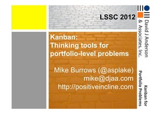 LSSC 2012

Kanban:
Thinking tools for
portfolio-level problems

 Mike Burrows (@asplake)




                               	
  Por*olio	
  Problems
           mike@djaa.com
  http://positiveincline.com




                                          Kanban	
  for
                                                      	
  
                                                      	
  
 