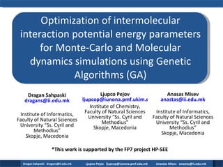 Optimization of intermolecular interaction potential energy parameters for Monte-Carlo and Molecular dynamics simulations using Genetic Algorithms (GA) Dragan Sahpaski [email_address] Institute of Informatics, Faculty of Natural Sciences University “Ss. Cyril and Methodius” Skopje, Macedonia Ljupco Pejov [email_address] Institute of Chemistry, Faculty of Natural Sciences University “Ss. Cyril and Methodius” Skopje, Macedonia Anasas Misev [email_address] Institute of Informatics, Faculty of Natural Sciences University “Ss. Cyril and Methodius” Skopje, Macedonia *This work is supported by the FP7 project HP-SEE 