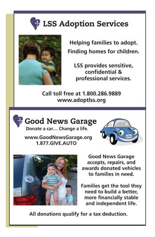 LSS Adoption Services

                   Helping families to adopt.
                  Finding homes for children.

                     LSS provides sensitive,
                         confidential &
                      professional services.

       Call toll free at 1.800.286.9889
              www.adoptlss.org


Good News Garage
Donate a car… Change a life.
www.GoodNewsGarage.org
   1.877.GIVE.AUTO

                           Good News Garage
                           accepts, repairs, and
                         awards donated vehicles
                           to families in need.

                        Families get the tool they
                         need to build a better,
                         more financially stable
                          and independent life.

 All donations qualify for a tax deduction.
 