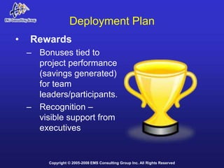 Deployment Plan
•   Rewards
    – Bonuses tied to
      project performance
      (savings generated)
      for team
      leaders/participants.
    – Recognition –
      visible support from
      executives


         Copyright © 2005-2008 EMS Consulting Group Inc. All Rights Reserved
 