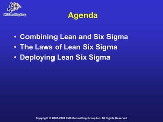 Agenda

• Combining Lean and Six Sigma
• The Laws of Lean Six Sigma
• Deploying Lean Six Sigma




     Copyright © 2005-2008 EMS Consulting Group Inc. All Rights Reserved
 