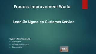 Process Improvement World
Lean Six Sigma en Customer Service
Gustavo Piñón Ledesma
 Green Belt
 Máster en Finanzas
 Economista
 
