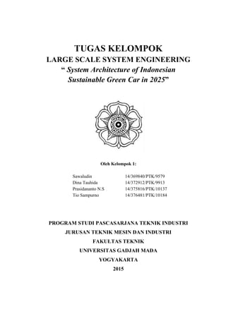 TUGAS KELOMPOK
LARGE SCALE SYSTEM ENGINEERING
“ System Architecture of Indonesian
Sustainable Green Car in 2025”
Oleh Kelompok 1:
Sawaludin 14/369840/PTK/9579
Dina Tauhida 14/372912/PTK/9913
Prasidananto N.S 14/375816/PTK/10137
Tio Sampurno 14/376481/PTK/10184
PROGRAM STUDI PASCASARJANA TEKNIK INDUSTRI
JURUSAN TEKNIK MESIN DAN INDUSTRI
FAKULTAS TEKNIK
UNIVERSITAS GADJAH MADA
YOGYAKARTA
2015
 
