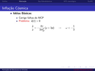 Outline Motiva¸c˜ao Eqs Hidrodinˆamicas KPZ cosmol´ogica DynRG
Inﬂa¸c˜ao C´osmica
Id´eias B´asicas:
Corrige falhas do MCP
Problema: ¨a(t) > 0
¨a
a
= −
4π
3m2
pl
(ρ + 3p) → ω < −
1
3
Forma¸c˜ao de Estruturas no Universo Leandro Alexandre da Silva
 