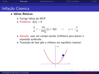 Outline Motiva¸c˜ao Eqs Hidrodinˆamicas KPZ cosmol´ogica DynRG
Inﬂa¸c˜ao C´osmica
Id´eias B´asicas:
Corrige falhas do MCP
Problema: ¨a(t) > 0
¨a
a
= −
4π
3m2
pl
(ρ + 3p) → ω < −
1
3
Solu¸c˜ao: usar um campo escalar (inﬂaton) para prover a
expans˜ao acelerada
Transi¸c˜ao de fase p˜oe o inﬂaton em equil´ıbrio inst´avel:
Forma¸c˜ao de Estruturas no Universo Leandro Alexandre da Silva
 