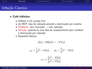 Outline Motiva¸c˜ao Eqs Hidrodinˆamicas KPZ cosmol´ogica DynRG
Inﬂa¸c˜ao C´osmica
Cold inﬂation:
Inﬂaton ´e um campo livre
do MCP: fase de radia¸c˜ao precede a domina¸c˜ao por mat´eria
Problema: sem intera¸c˜ao → sem radia¸c˜ao
Solu¸c˜ao: postula-se uma fase de reaquecimento para conduzir
`a domina¸c˜ao por radia¸c˜ao
Equa¸c˜oes b´asicas:
¨φ(t) + 3H(t) ˙φ = −V (φ)
ρφ =
1
2
˙φ2
+ V (φ) , pφ =
1
2
˙φ2
− V (φ)
ωφ ≡
1
2
˙φ2
− V (φ)
1
2
˙φ2 + V (φ)
.
Forma¸c˜ao de Estruturas no Universo Leandro Alexandre da Silva
 