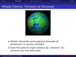 Outline Motiva¸c˜ao Eqs Hidrodinˆamicas KPZ cosmol´ogica DynRG
Inﬂa¸c˜ao C´osmica: Forma¸c˜ao de Estruturas
Modelo inﬂacion´ario prevˆe pequenas ﬂutua¸c˜oes de
temperatura no universo primordial
Essas ﬂutua¸c˜oes de origem quˆantica s˜ao “sementes” das
estruturas que hoje observamos
Forma¸c˜ao de Estruturas no Universo Leandro Alexandre da Silva
 