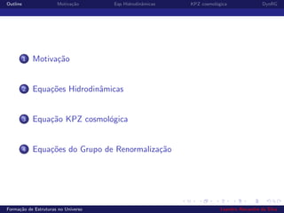 Outline Motiva¸c˜ao Eqs Hidrodinˆamicas KPZ cosmol´ogica DynRG
1 Motiva¸c˜ao
2 Equa¸c˜oes Hidrodinˆamicas
3 Equa¸c˜ao KPZ cosmol´ogica
4 Equa¸c˜oes do Grupo de Renormaliza¸c˜ao
Forma¸c˜ao de Estruturas no Universo Leandro Alexandre da Silva
 