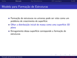 Outline Motiva¸c˜ao Eqs Hidrodinˆamicas KPZ cosmol´ogica DynRG
Modelo para Forma¸c˜ao de Estruturas
Forma¸c˜ao de estruturas no universo pode ser visto como um
problema de crescimento de superf´ıcie
Olhar a distribui¸c˜ao inicial de massa como uma superf´ıcie 3D
plana
Enrugamento dessa superf´ıcie corresponde a forma¸c˜ao de
estruturas
Forma¸c˜ao de Estruturas no Universo Leandro Alexandre da Silva
 