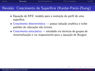Outline Motiva¸c˜ao Eqs Hidrodinˆamicas KPZ cosmol´ogica DynRG
Revis˜ao: Crescimento de Superf´ıcie (Kardar-Parisi-Zhang)
Equa¸c˜ao de KPZ: modelo para a evolu¸c˜ao do perﬁl de uma
superf´ıcie.
Crescimento determin´ıstico → possui solu¸c˜ao anal´ıtica e exibe
padr˜oes de relaxa¸c˜ao n˜ao triviais
Crescimento estoc´astico → estudado via t´ecnicas de grupos de
renormaliza¸c˜ao e via mapeamento para a equa¸c˜ao de Burgers.
Forma¸c˜ao de Estruturas no Universo Leandro Alexandre da Silva
 