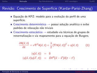 Outline Motiva¸c˜ao Eqs Hidrodinˆamicas KPZ cosmol´ogica DynRG
Revis˜ao: Crescimento de Superf´ıcie (Kardar-Parisi-Zhang)
Equa¸c˜ao de KPZ: modelo para a evolu¸c˜ao do perﬁl de uma
superf´ıcie.
Crescimento determin´ıstico → possui solu¸c˜ao anal´ıtica e exibe
padr˜oes de relaxa¸c˜ao n˜ao triviais
Crescimento estoc´astico → estudado via t´ecnicas de grupos de
renormaliza¸c˜ao e via mapeamento para a equa¸c˜ao de Burgers.
∂h(x, t)
∂t
= ν 2
h(x, t) +
λ
2
( h(x, t))2
+ η(x, t) (1)
η(x, t) = 0
η(x, t)η(x , t) = Dδd
(x − x )δ(t − t )
Forma¸c˜ao de Estruturas no Universo Leandro Alexandre da Silva
 