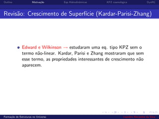 Outline Motiva¸c˜ao Eqs Hidrodinˆamicas KPZ cosmol´ogica DynRG
Revis˜ao: Crescimento de Superf´ıcie (Kardar-Parisi-Zhang)
Edward e Wilkinson → estudaram uma eq. tipo KPZ sem o
termo n˜ao-linear. Kardar, Parisi e Zhang mostraram que sem
esse termo, as propriedades interessantes de crescimento n˜ao
aparecem.
Forma¸c˜ao de Estruturas no Universo Leandro Alexandre da Silva
 