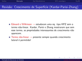 Outline Motiva¸c˜ao Eqs Hidrodinˆamicas KPZ cosmol´ogica DynRG
Revis˜ao: Crescimento de Superf´ıcie (Kardar-Parisi-Zhang)
Edward e Wilkinson → estudaram uma eq. tipo KPZ sem o
termo n˜ao-linear. Kardar, Parisi e Zhang mostraram que sem
esse termo, as propriedades interessantes de crescimento n˜ao
aparecem.
Termo n˜ao-linear → presente sempre quando crescimento
lateral ´e permitido!
Forma¸c˜ao de Estruturas no Universo Leandro Alexandre da Silva
 