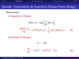 Outline Motiva¸c˜ao Eqs Hidrodinˆamicas KPZ cosmol´ogica DynRG
Revis˜ao: Crescimento de Superf´ıcie (Kardar-Parisi-Zhang)
Mapeamento:
Equa¸c˜ao de Difus˜ao:
W (x, t) = exp
λ
2ν
h(x, t)
∂W (x, t)
∂t
= ν 2
W (x, t) +
λ
2ν
η(x, t)W (x, t) (2)
Equa¸c˜ao de Burgers:
v = − h
∂v
∂t
= ν 2
v − λ|v| |v| − η (3)
Forma¸c˜ao de Estruturas no Universo Leandro Alexandre da Silva
 