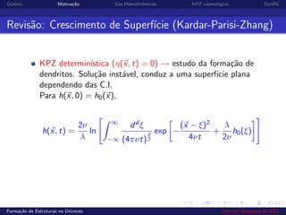 Outline Motiva¸c˜ao Eqs Hidrodinˆamicas KPZ cosmol´ogica DynRG
Revis˜ao: Crescimento de Superf´ıcie (Kardar-Parisi-Zhang)
KPZ determin´ıstica (η(x, t) = 0) → estudo da forma¸c˜ao de
dendritos. Solu¸c˜ao inst´avel, conduz a uma superf´ıcie plana
dependendo das C.I.
Para h(x, 0) = h0(x),
h(x, t) =
2ν
λ
ln
∞
−∞
dd ξ
(4πνt)
d
2
exp −
(x − ξ)2
4νt
+
λ
2ν
h0(ξ)
Forma¸c˜ao de Estruturas no Universo Leandro Alexandre da Silva
 