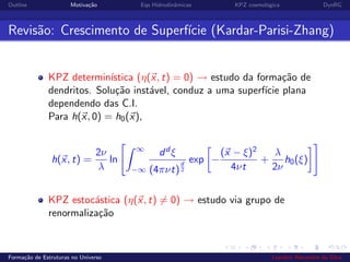 Outline Motiva¸c˜ao Eqs Hidrodinˆamicas KPZ cosmol´ogica DynRG
Revis˜ao: Crescimento de Superf´ıcie (Kardar-Parisi-Zhang)
KPZ determin´ıstica (η(x, t) = 0) → estudo da forma¸c˜ao de
dendritos. Solu¸c˜ao inst´avel, conduz a uma superf´ıcie plana
dependendo das C.I.
Para h(x, 0) = h0(x),
h(x, t) =
2ν
λ
ln
∞
−∞
dd ξ
(4πνt)
d
2
exp −
(x − ξ)2
4νt
+
λ
2ν
h0(ξ)
KPZ estoc´astica (η(x, t) = 0) → estudo via grupo de
renormaliza¸c˜ao
Forma¸c˜ao de Estruturas no Universo Leandro Alexandre da Silva
 