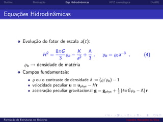Outline Motiva¸c˜ao Eqs Hidrodinˆamicas KPZ cosmol´ogica DynRG
Equa¸c˜oes Hidrodinˆamicas
Evolu¸c˜ao do fator de escala a(t):
H2
=
8πG
3
b −
K
a2
+
Λ
3
, b = 0a−3
, (4)
b → densidade de mat´eria
Campos fundamentais:
ou o contraste de densidade δ := ( / b) − 1
velocidade peculiar u ≡ uphys − Hr
acelera¸c˜ao peculiar gravitacional g = gphys + 1
3 (4πGρb − Λ) r
Forma¸c˜ao de Estruturas no Universo Leandro Alexandre da Silva
 