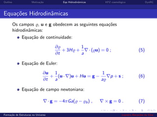 Outline Motiva¸c˜ao Eqs Hidrodinˆamicas KPZ cosmol´ogica DynRG
Equa¸c˜oes Hidrodinˆamicas
Os campos , u e g obedecem as seguintes equa¸c˜oes
hidrodinˆamicas:
Equa¸c˜ao de continuidade:
∂
∂t
+ 3H +
1
a
· ( u) = 0 ; (5)
Equa¸c˜ao de Euler:
∂u
∂t
+
1
a
(u · )u + Hu = g −
1
a
p + s ; (6)
Equa¸c˜ao de campo newtoniana:
· g = −4πGa( − b) , × g = 0 . (7)
Forma¸c˜ao de Estruturas no Universo Leandro Alexandre da Silva
 