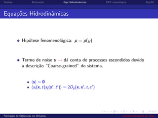 Outline Motiva¸c˜ao Eqs Hidrodinˆamicas KPZ cosmol´ogica DynRG
Equa¸c˜oes Hidrodinˆamicas
Hip´otese fenomenol´ogica: p = p( )
Termo de noise s → d´a conta de processos escondidos devido
a descri¸c˜ao “Coarse-grained” do sistema.
s = 0
si (x, t)sj (x , t ) = 2Dij (x, x , t, t )
Forma¸c˜ao de Estruturas no Universo Leandro Alexandre da Silva
 