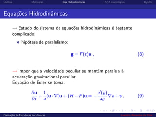 Outline Motiva¸c˜ao Eqs Hidrodinˆamicas KPZ cosmol´ogica DynRG
Equa¸c˜oes Hidrodinˆamicas
→ Estudo do sistema de equa¸c˜oes hidrodinˆamicas ´e bastante
complicado:
hip´otese de paralelismo:
g = F(t)u , (8)
→ Impor que a velocidade peculiar se mant´em paralela `a
acelera¸c˜ao gravitacional peculiar
Equa¸c˜ao de Euler se torna:
∂u
∂t
+
1
a
(u · )u + (H − F)u = −
p ( )
a
+ s , (9)
Forma¸c˜ao de Estruturas no Universo Leandro Alexandre da Silva
 