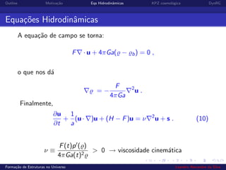 Outline Motiva¸c˜ao Eqs Hidrodinˆamicas KPZ cosmol´ogica DynRG
Equa¸c˜oes Hidrodinˆamicas
A equa¸c˜ao de campo se torna:
F · u + 4πGa( − b) = 0 ,
o que nos d´a
= −
F
4πGa
2
u .
Finalmente,
∂u
∂t
+
1
a
(u · )u + (H − F)u = ν 2
u + s . (10)
ν ≡
F(t)p ( )
4πGa(t)2
> 0 → viscosidade cinem´atica
Forma¸c˜ao de Estruturas no Universo Leandro Alexandre da Silva
 
