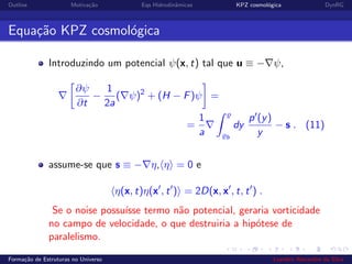 Outline Motiva¸c˜ao Eqs Hidrodinˆamicas KPZ cosmol´ogica DynRG
Equa¸c˜ao KPZ cosmol´ogica
Introduzindo um potencial ψ(x, t) tal que u ≡ − ψ,
∂ψ
∂t
−
1
2a
( ψ)2
+ (H − F)ψ =
=
1
a b
dy
p (y)
y
− s . (11)
assume-se que s ≡ − η, η = 0 e
η(x, t)η(x , t ) = 2D(x, x , t, t ) .
Se o noise possu´ısse termo n˜ao potencial, geraria vorticidade
no campo de velocidade, o que destruiria a hip´otese de
paralelismo.
Forma¸c˜ao de Estruturas no Universo Leandro Alexandre da Silva
 