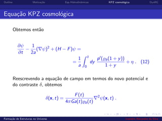 Outline Motiva¸c˜ao Eqs Hidrodinˆamicas KPZ cosmol´ogica DynRG
Equa¸c˜ao KPZ cosmol´ogica
Obtemos ent˜ao
∂ψ
∂t
−
1
2a
( ψ)2
+ (H − F)ψ =
=
1
a
δ
0
dy
p ( b(1 + y))
1 + y
+ η . (12)
Reescrevendo a equa¸c˜ao de campo em termos do novo potencial e
do contraste δ, obtemos
δ(x, t) =
F(t)
4πGa(t) b(t)
2
ψ(x, t) .
Forma¸c˜ao de Estruturas no Universo Leandro Alexandre da Silva
 