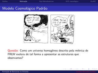 Outline Motiva¸c˜ao Eqs Hidrodinˆamicas KPZ cosmol´ogica DynRG
Modelo Cosmol´ogico Padr˜ao
Quest˜ao: Como um universo homogˆeneo descrito pela m´etrica de
FRLW evoluiu de tal forma a apresentar as estruturas que
observamos?
Forma¸c˜ao de Estruturas no Universo Leandro Alexandre da Silva
 
