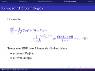 Outline Motiva¸c˜ao Eqs Hidrodinˆamicas KPZ cosmol´ogica DynRG
Equa¸c˜ao KPZ cosmol´ogica
Finalmente,
∂ψ
∂t
−
1
2a
( ψ)2
+ (H − F)ψ =
=
1
a
F
4πGa b
2ψ
0
dy
p ( b(1 + y))
1 + y
+ η . (13)
Temos uma EDP com 2 fontes de n˜ao-linearidade:
o termo ( ψ)2 e
o termo integral
Forma¸c˜ao de Estruturas no Universo Leandro Alexandre da Silva
 
