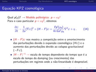 Outline Motiva¸c˜ao Eqs Hidrodinˆamicas KPZ cosmol´ogica DynRG
Equa¸c˜ao KPZ cosmol´ogica
Qual p( )? → Modelo politr´opico: p = κ γ
Para o caso particular p = κ 2, obtemos
∂ψ
∂t
−
1
2a
( ψ)2
+ (H − F)ψ =
Fp ( b)
4πGa2
b
2
ψ + η . (14)
(H − F)ψ nos mostra a competi¸c˜ao entre o amortecimento
das perturba¸c˜oes devido `a expans˜ao cosmol´ogica (Hψ) e o
aumento das perturba¸c˜oes devido ao colapso gravitacional
(−Fψ).
|H − F|−1 → escala de tempo dependente do tempo que ´e a
escala de tempo do damping (ou crescimento) das
perturba¸c˜oes em regimes onde a n˜ao-linearidade ´e desprez´ıvel.
Forma¸c˜ao de Estruturas no Universo Leandro Alexandre da Silva
 