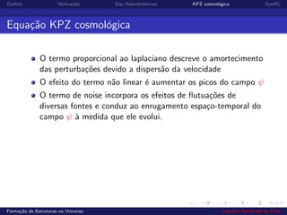 Outline Motiva¸c˜ao Eqs Hidrodinˆamicas KPZ cosmol´ogica DynRG
Equa¸c˜ao KPZ cosmol´ogica
O termo proporcional ao laplaciano descreve o amortecimento
das perturba¸c˜oes devido a dispers˜ao da velocidade
O efeito do termo n˜ao linear ´e aumentar os picos do campo ψ
O termo de noise incorpora os efeitos de ﬂutua¸c˜oes de
diversas fontes e conduz ao enrugamento espa¸co-temporal do
campo ψ `a medida que ele evolui.
Forma¸c˜ao de Estruturas no Universo Leandro Alexandre da Silva
 