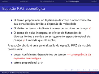 Outline Motiva¸c˜ao Eqs Hidrodinˆamicas KPZ cosmol´ogica DynRG
Equa¸c˜ao KPZ cosmol´ogica
O termo proporcional ao laplaciano descreve o amortecimento
das perturba¸c˜oes devido a dispers˜ao da velocidade
O efeito do termo n˜ao linear ´e aumentar os picos do campo ψ
O termo de noise incorpora os efeitos de ﬂutua¸c˜oes de
diversas fontes e conduz ao enrugamento espa¸co-temporal do
campo ψ `a medida que ele evolui.
A equa¸c˜ao obtida ´e uma generaliza¸c˜ao da equa¸c˜ao KPZ da mat´eria
condensada:
possui coeﬁcientes dependentes do tempo → consequˆencia da
expans˜ao cosmol´ogica
termo proporcional a ψ
Forma¸c˜ao de Estruturas no Universo Leandro Alexandre da Silva
 