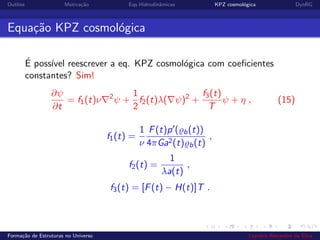 Outline Motiva¸c˜ao Eqs Hidrodinˆamicas KPZ cosmol´ogica DynRG
Equa¸c˜ao KPZ cosmol´ogica
´E poss´ıvel reescrever a eq. KPZ cosmol´ogica com coeﬁcientes
constantes? Sim!
∂ψ
∂t
= f1(t)ν 2
ψ +
1
2
f2(t)λ( ψ)2
+
f3(t)
T
ψ + η , (15)
f1(t) =
1
ν
F(t)p ( b(t))
4πGa2(t) b(t)
,
f2(t) =
1
λa(t)
,
f3(t) = [F(t) − H(t)]T .
Forma¸c˜ao de Estruturas no Universo Leandro Alexandre da Silva
 
