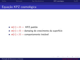Outline Motiva¸c˜ao Eqs Hidrodinˆamicas KPZ cosmol´ogica DynRG
Equa¸c˜ao KPZ cosmol´ogica
m(τ) = 0 → KPZ padr˜ao
m(τ) > 0 → damping do crescimento da superf´ıcie
m(τ) < 0 → comportamento inst´avel
Forma¸c˜ao de Estruturas no Universo Leandro Alexandre da Silva
 