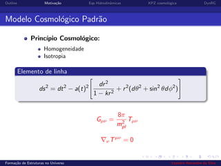 Outline Motiva¸c˜ao Eqs Hidrodinˆamicas KPZ cosmol´ogica DynRG
Modelo Cosmol´ogico Padr˜ao
Princ´ıpio Cosmol´ogico:
Homogeneidade
Isotropia
Elemento de linha
ds2
= dt2
− a(t)2 dr2
1 − kr2
+ r2
(dθ2
+ sin2
θdφ2
)
Gµν =
8π
m2
pl
Tµν
νTµν
= 0
Forma¸c˜ao de Estruturas no Universo Leandro Alexandre da Silva
 