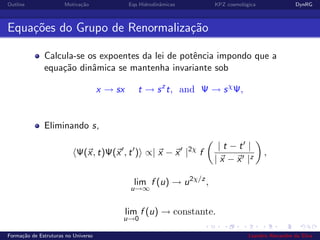 Outline Motiva¸c˜ao Eqs Hidrodinˆamicas KPZ cosmol´ogica DynRG
Equa¸c˜oes do Grupo de Renormaliza¸c˜ao
Calcula-se os expoentes da lei de potˆencia impondo que a
equa¸c˜ao dinˆamica se mantenha invariante sob
x → sx t → sz
t, and Ψ → sχ
Ψ,
Eliminando s,
Ψ(x, t)Ψ(x , t ) ∝| x − x |2χ
f
| t − t |
| x − x |z
,
lim
u→∞
f (u) → u2χ/z
,
lim
u→0
f (u) → constante.
Forma¸c˜ao de Estruturas no Universo Leandro Alexandre da Silva
 