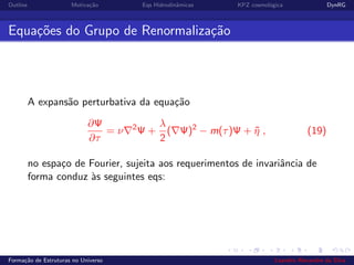 Outline Motiva¸c˜ao Eqs Hidrodinˆamicas KPZ cosmol´ogica DynRG
Equa¸c˜oes do Grupo de Renormaliza¸c˜ao
A expans˜ao perturbativa da equa¸c˜ao
∂Ψ
∂τ
= ν 2
Ψ +
λ
2
( Ψ)2
− m(τ)Ψ + ˜η , (19)
no espa¸co de Fourier, sujeita aos requerimentos de invariˆancia de
forma conduz `as seguintes eqs:
Forma¸c˜ao de Estruturas no Universo Leandro Alexandre da Silva
 