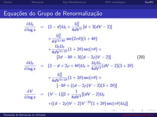 Outline Motiva¸c˜ao Eqs Hidrodinˆamicas KPZ cosmol´ogica DynRG
Equa¸c˜oes do Grupo de Renormaliza¸c˜ao
dU0
d log s
= (2 − d)U0 +
U2
0
4dV 3
[d + 3(dV − 2)]
+
U2
θ
4V 3+4θ
sec(2πθ)(1 + 4θ)
+
U0Uθ
4dV 3+2θ
(1 + 2θ) sec(πθ) ×
[2d − 8θ + 3((d − 2ρ)V − 2)] (20)
dUθ
d log s
= (2 − d + 2ρ + 4θ)Uθ +
U0Uθ
4dV 3
(dV − 2)(3 + 2θ)
+
U2
θ
4dV 3+2θ
(1 + 2θ) sec(πθ) ×
[−8θ + ((d − 2ρ)V − 2)(3 + 2θ)]
dV
d log s
= (V − 1)[2 +
1
4dV 3
[(dV − 2)U0
+((d − 2ρ)V − 2)V −2θ
(1 + 2θ) sec(πθ)Uθ]]
Forma¸c˜ao de Estruturas no Universo Leandro Alexandre da Silva
 