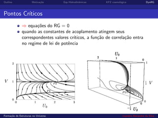 Outline Motiva¸c˜ao Eqs Hidrodinˆamicas KPZ cosmol´ogica DynRG
Pontos Cr´ıticos
⇒ equa¸c˜oes do RG = 0
quando as constantes de acoplamento atingem seus
correspondentes valores cr´ıticos, a fun¸c˜ao de correla¸c˜ao entra
no regime de lei de potˆencia
Forma¸c˜ao de Estruturas no Universo Leandro Alexandre da Silva
 