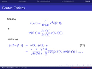 Outline Motiva¸c˜ao Eqs Hidrodinˆamicas KPZ cosmol´ogica DynRG
Pontos Cr´ıticos
Usando
δ(x, t) =
F
4πGa¯ρ
2
ψ(x, t),
e
Ψ(x, τ) ≡
f2(t(τ))
f1(t(τ))
ψ(x, t(τ)),
obtemos
ξ(|x − y|, t) ≡ δ(x, t) δ(y, t) (22)
=
F
4πGa¯ρ
2
f 2
1
f 2
2
2
x
2
y Ψ(x, t)Ψ(y, t ) |t =t .
Forma¸c˜ao de Estruturas no Universo Leandro Alexandre da Silva
 
