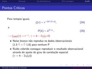 Outline Motiva¸c˜ao Eqs Hidrodinˆamicas KPZ cosmol´ogica DynRG
Pontos Cr´ıticos
Para tempos iguais,
ξ(r) ∼ r−(d+2+η)
, (24)
e
P(k) ∼ k2+η
. (25)
→ ξOBS (r) ∼ r−γ, γ = 4 − 2χ(ρ, θ)
Noise branco n˜ao reproduz os dados observacionais
(1.5
<
∼ γ
<
∼ 1.8) para nenhum P
Ru´ıdo colorido consegue reproduzir o resultado observacional
atrav´es do ajuste do grau de correla¸c˜ao espacial
(γ = 4 − 2χ(ρ))
Forma¸c˜ao de Estruturas no Universo Leandro Alexandre da Silva
 