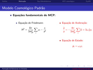 Outline Motiva¸c˜ao Eqs Hidrodinˆamicas KPZ cosmol´ogica DynRG
Modelo Cosmol´ogico Padr˜ao
Equa¸c˜oes fundamentais do MCP:
Equa¸c˜ao de Friedmann:
H2
=
8π
3m2
pl i
ρi −
κ
a2
Equa¸c˜ao de Acelera¸c˜ao:
¨a
a
= −
4π
3m2
pl i
(1 + 3ωi )ρi
Equa¸c˜ao de Estado:
pi = ωi ρi
Forma¸c˜ao de Estruturas no Universo Leandro Alexandre da Silva
 